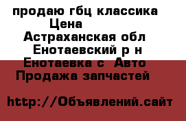 продаю гбц классика › Цена ­ 4 000 - Астраханская обл., Енотаевский р-н, Енотаевка с. Авто » Продажа запчастей   